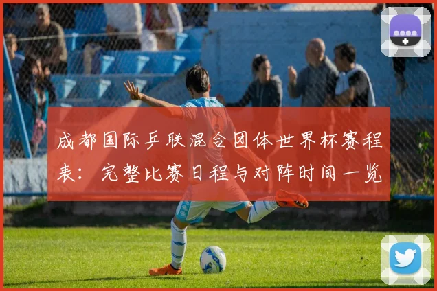 成都国际乒联混合团体世界杯赛程表：完整比赛日程与对阵时间一览