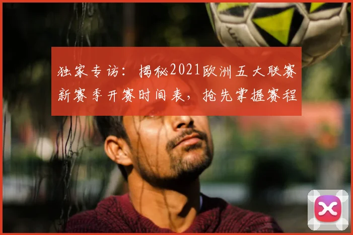 独家专访：揭秘2021欧洲五大联赛新赛季开赛时间表，抢先掌握赛程动态