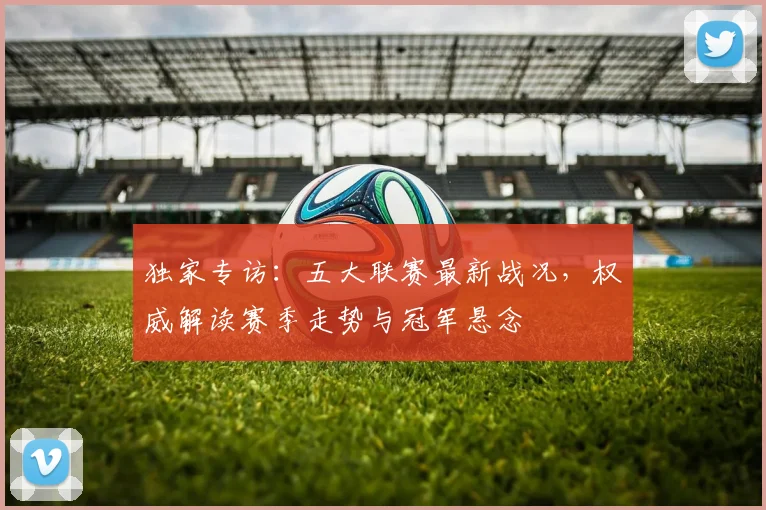 独家专访：五大联赛最新战况，权威解读赛季走势与冠军悬念