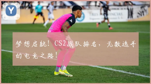 梦想启航！CS2战队排名，无数选手的电竞之路！
