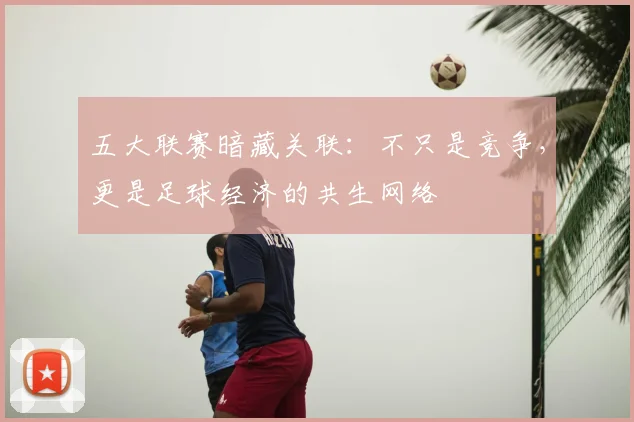 五大联赛暗藏关联：不只是竞争，更是足球经济的共生网络