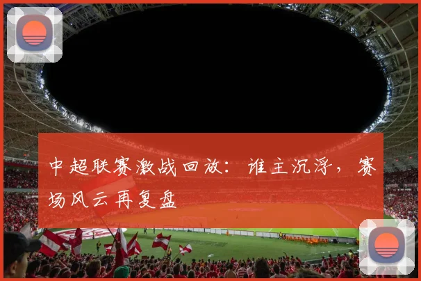 中超联赛激战回放：谁主沉浮，赛场风云再复盘
