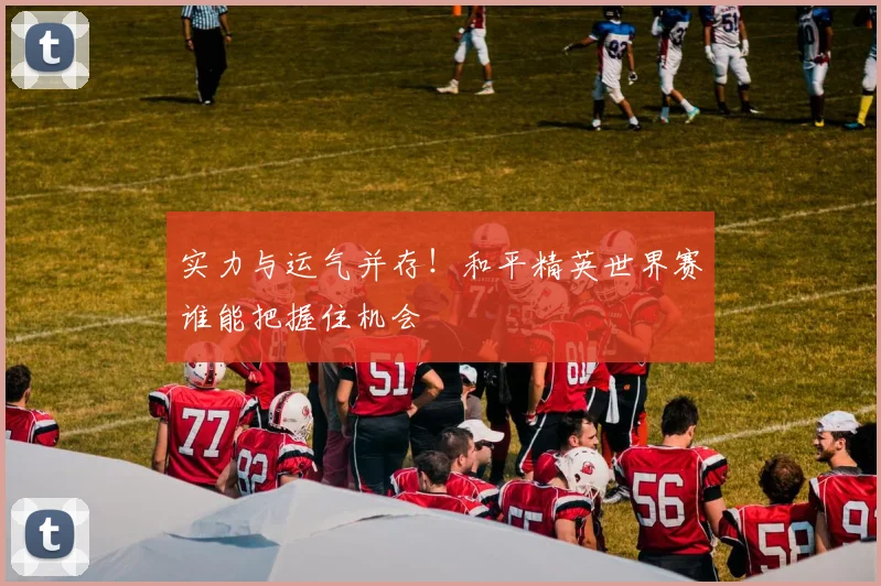 实力与运气并存！和平精英世界赛谁能把握住机会