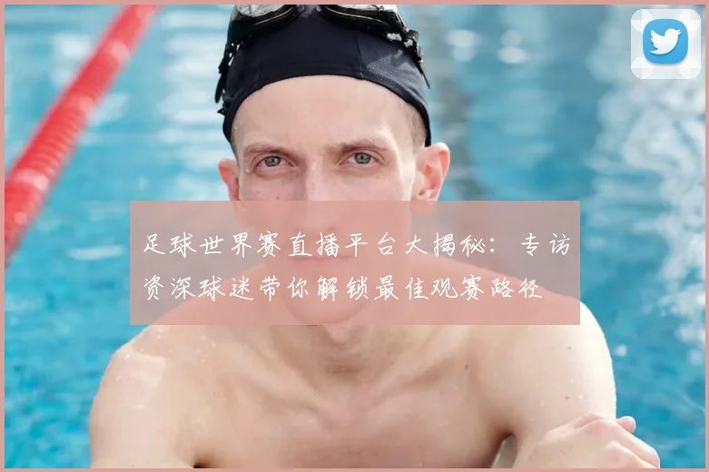 足球世界赛直播平台大揭秘:专访资深球迷带你解锁最佳观赛路径