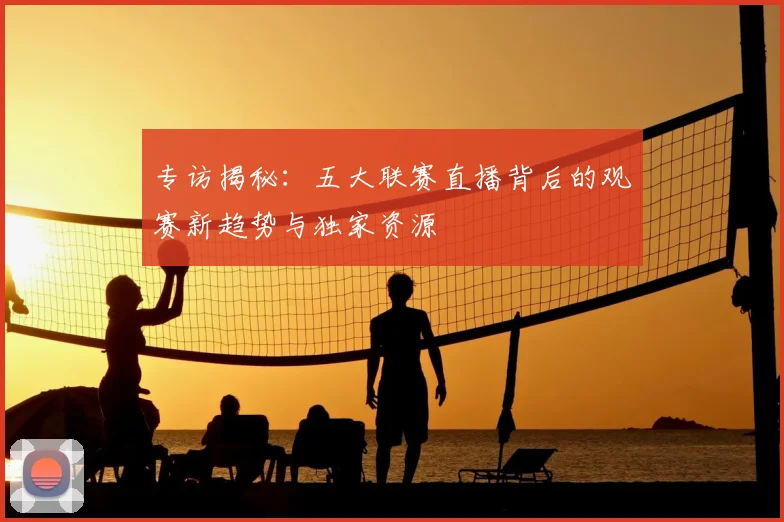专访揭秘:五大联赛直播背后的观赛新趋势与独家资源