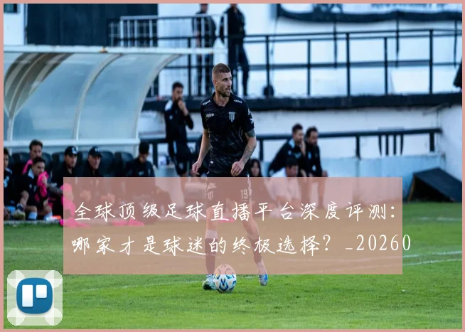 全球顶级足球直播平台深度评测：哪家才是球迷的终极选择？_20260611132601