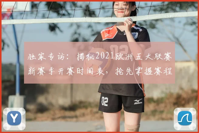 独家专访：揭秘2021欧洲五大联赛新赛季开赛时间表，抢先掌握赛程动态