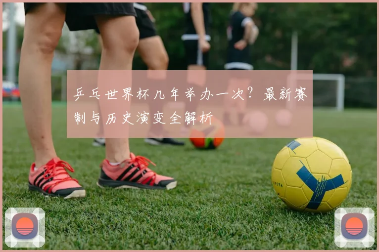 乒乓世界杯几年举办一次？最新赛制与历史演变全解析